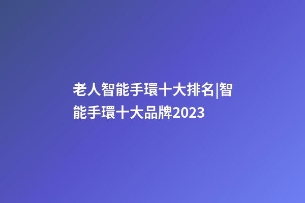 老人智能手環十大排名|智能手環十大品牌2023-第1張-商標起名-玄機派